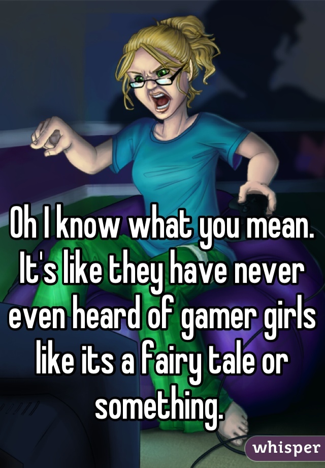 Oh I know what you mean. It's like they have never even heard of gamer girls like its a fairy tale or something. 