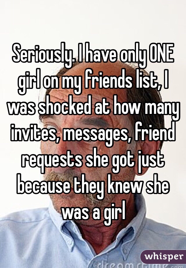 Seriously. I have only ONE girl on my friends list, I was shocked at how many invites, messages, friend requests she got just because they knew she was a girl 