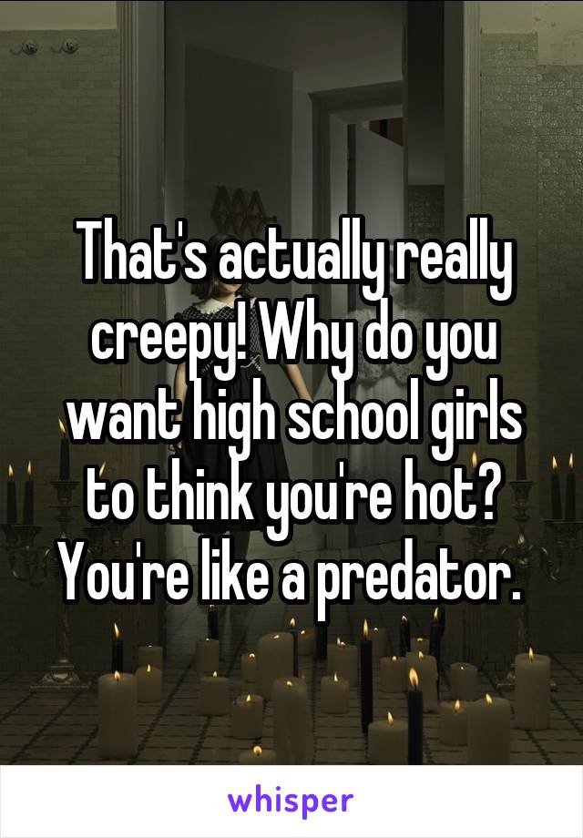 That's actually really creepy! Why do you want high school girls to think you're hot? You're like a predator. 