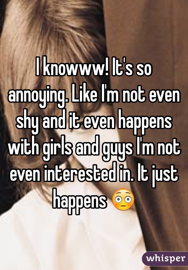 I knowww! It's so annoying. Like I'm not even shy and it even happens with girls and guys I'm not even interested in. It just happens 😳