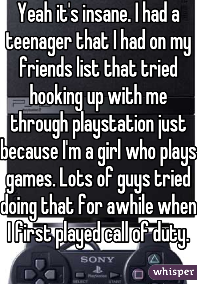 Yeah it's insane. I had a teenager that I had on my friends list that tried hooking up with me through playstation just because I'm a girl who plays games. Lots of guys tried doing that for awhile when I first played call of duty. 