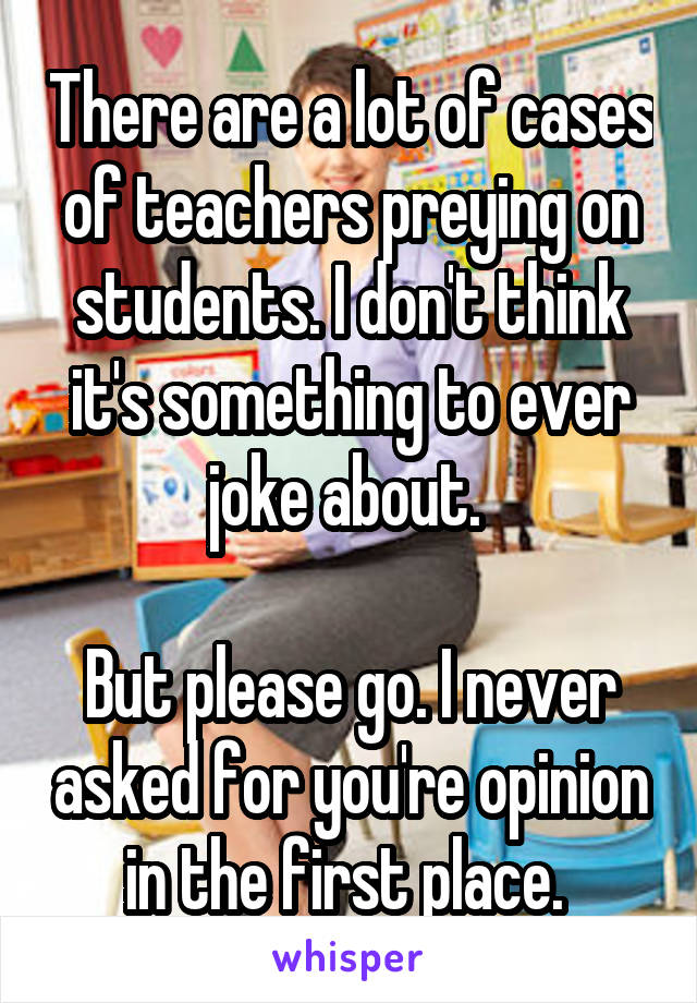 There are a lot of cases of teachers preying on students. I don't think it's something to ever joke about. 

But please go. I never asked for you're opinion in the first place. 