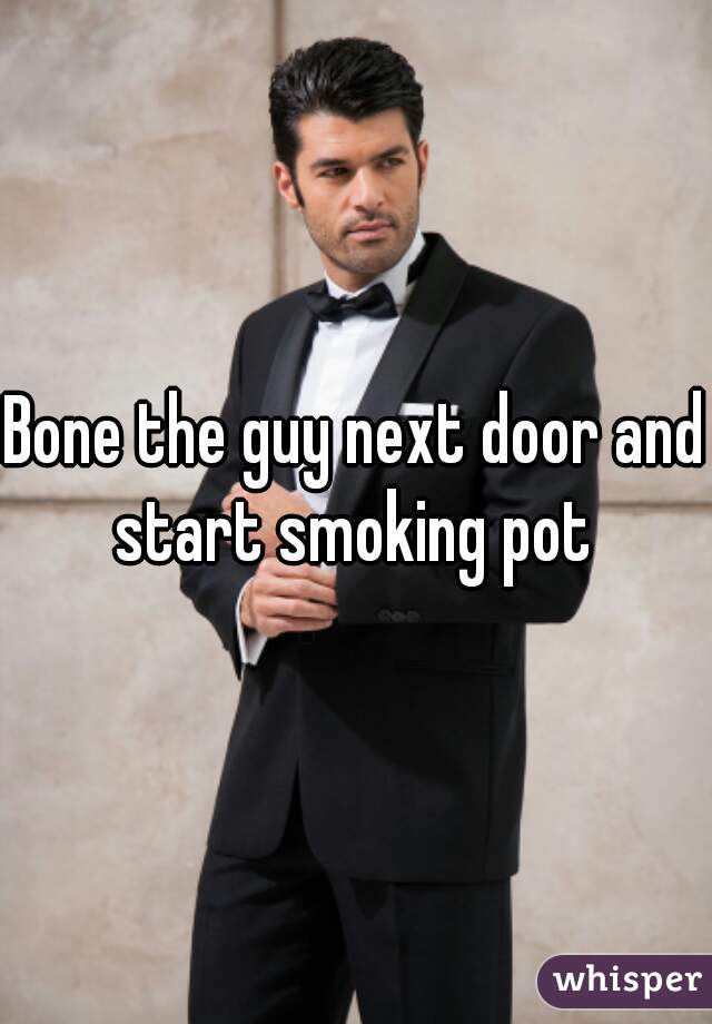 Bone the guy next door and start smoking pot 