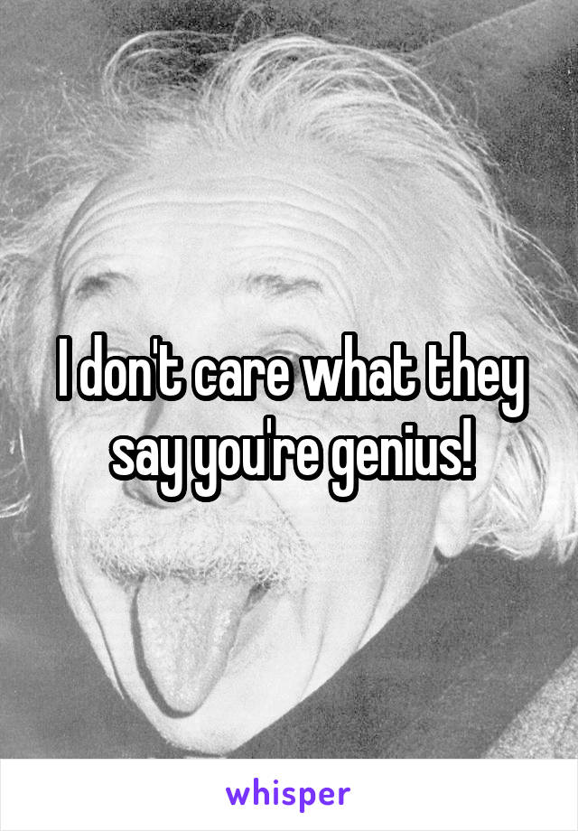 I don't care what they say you're genius!