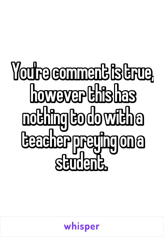 You're comment is true, however this has nothing to do with a teacher preying on a student. 