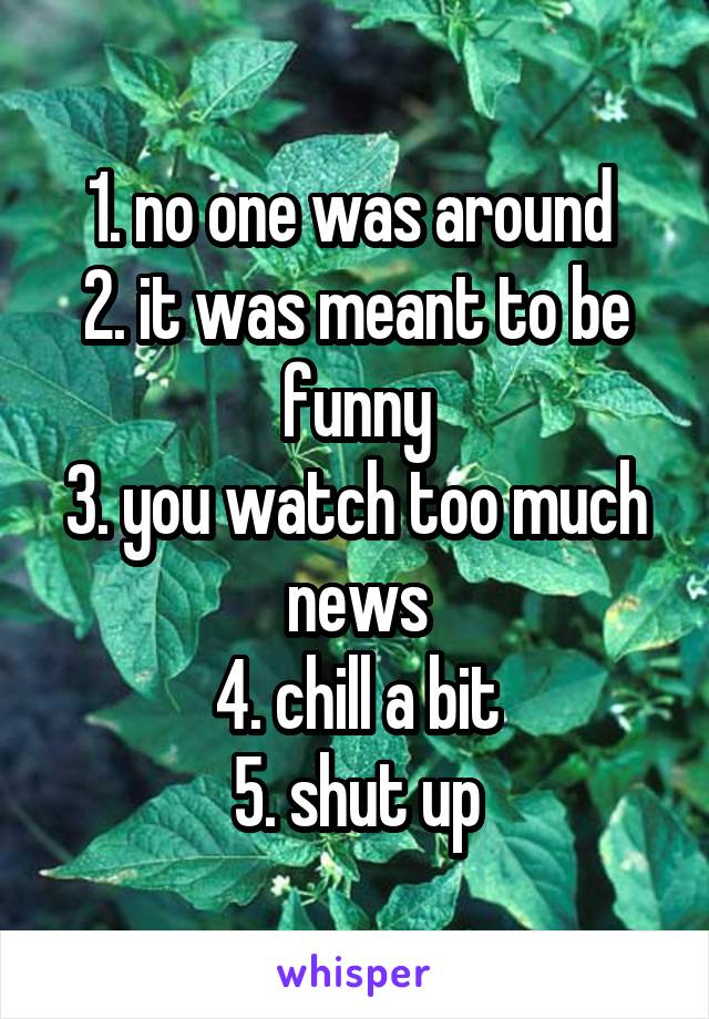 1. no one was around 
2. it was meant to be funny
3. you watch too much news
4. chill a bit
5. shut up