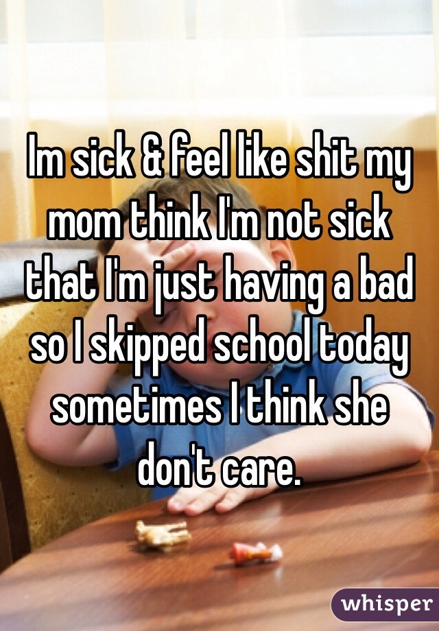 Im sick & feel like shit my mom think I'm not sick that I'm just having a bad so I skipped school today sometimes I think she don't care.
