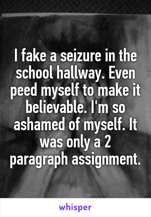 I fake a seizure in the school hallway. Even peed myself to make it believable. I'm so ashamed of myself. It was only a 2 paragraph assignment.