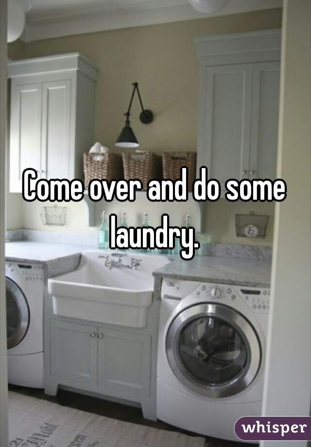 Come over and do some laundry. 