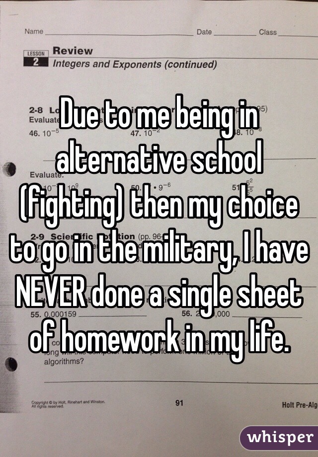 Due to me being in alternative school (fighting) then my choice to go in the military, I have NEVER done a single sheet of homework in my life. 