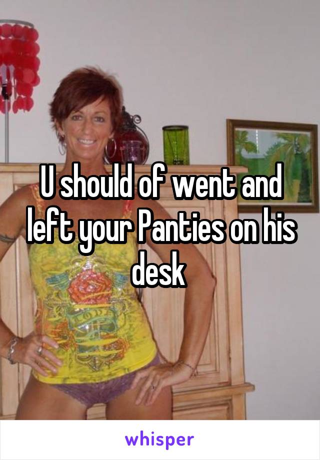 U should of went and left your Panties on his desk 