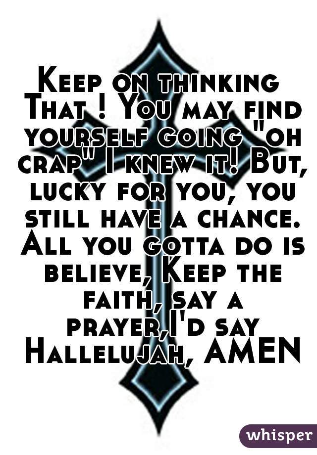 Keep on thinking That ! You may find yourself going "oh crap" I knew it! But, lucky for you, you still have a chance. All you gotta do is believe, Keep the faith, say a prayer,I'd say Hallelujah, AMEN