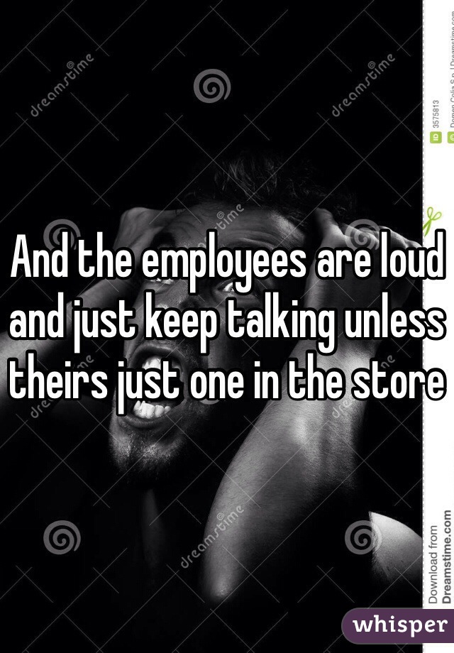 And the employees are loud and just keep talking unless theirs just one in the store