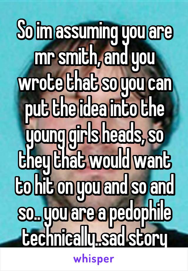 So im assuming you are mr smith, and you wrote that so you can put the idea into the young girls heads, so they that would want to hit on you and so and so.. you are a pedophile technically..sad story