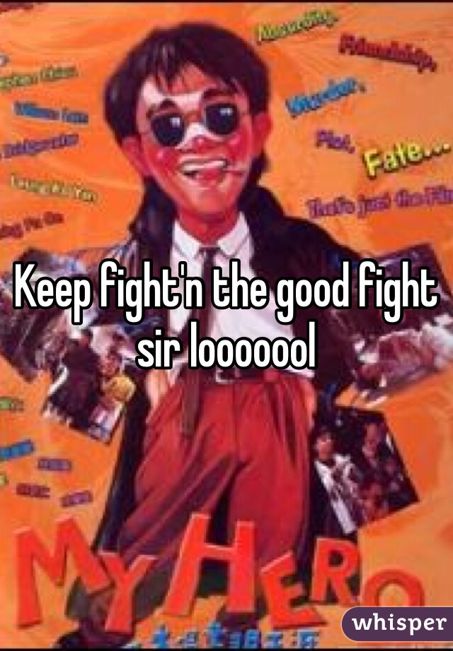 Keep fight'n the good fight sir looooool