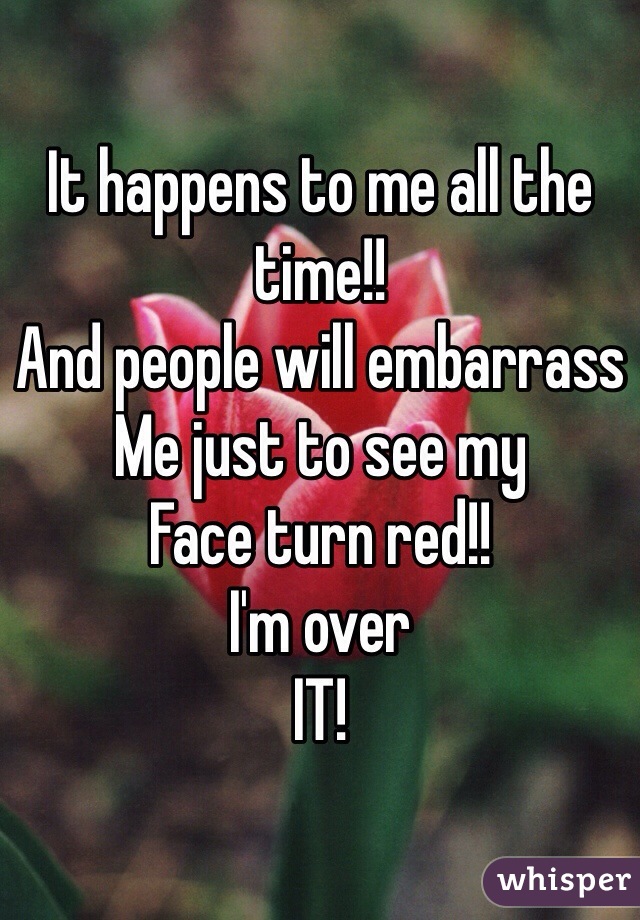 It happens to me all the time!!
And people will embarrass
Me just to see my 
Face turn red!!
I'm over
IT!