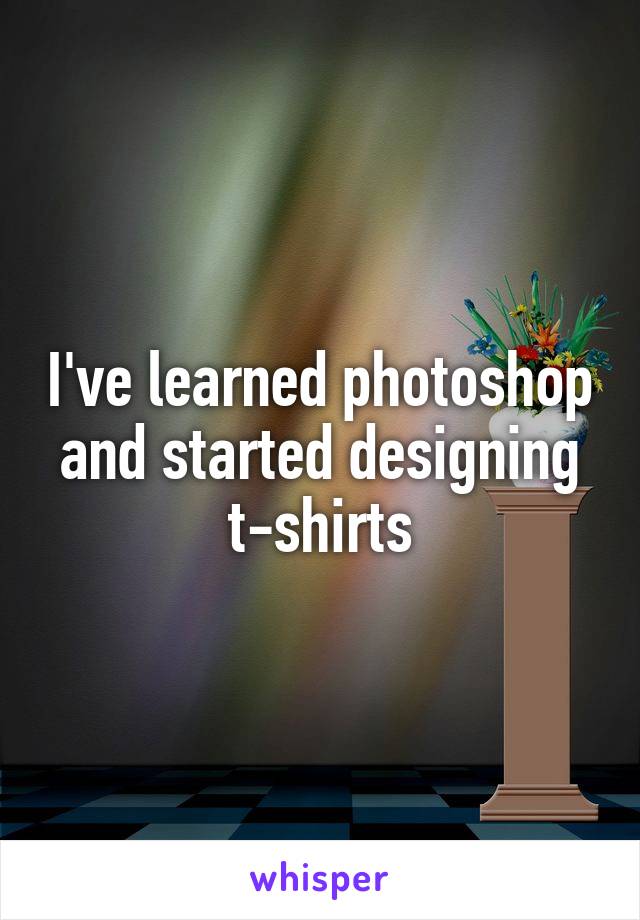 I've learned photoshop and started designing t-shirts