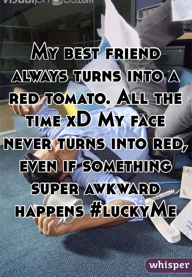 My best friend always turns into a red tomato. All the time xD My face never turns into red, even if something super awkward happens #luckyMe