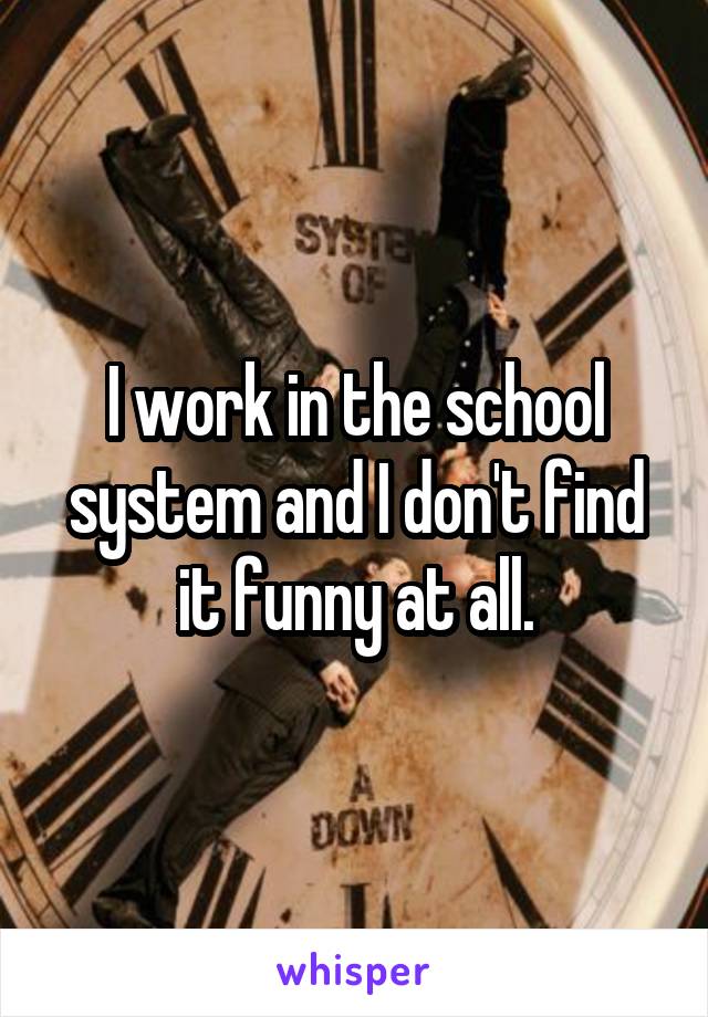 I work in the school system and I don't find it funny at all.