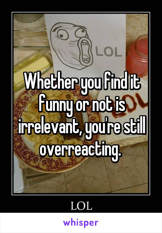 Whether you find it funny or not is irrelevant, you're still overreacting. 