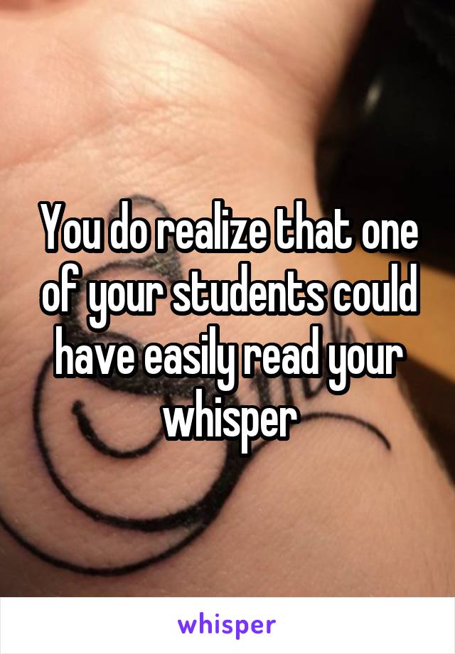 You do realize that one of your students could have easily read your whisper