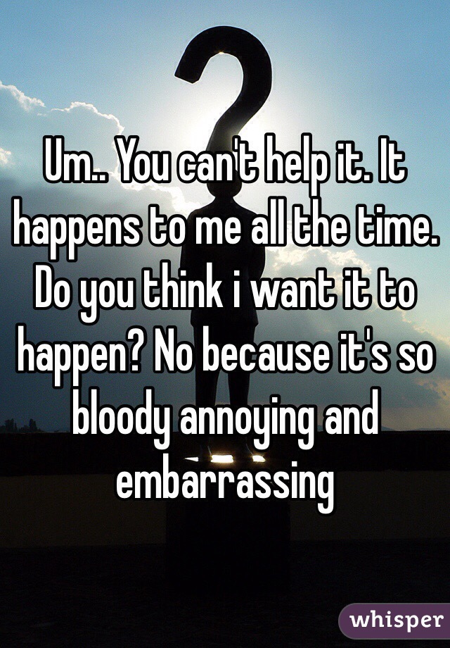 Um.. You can't help it. It happens to me all the time. Do you think i want it to happen? No because it's so bloody annoying and embarrassing 