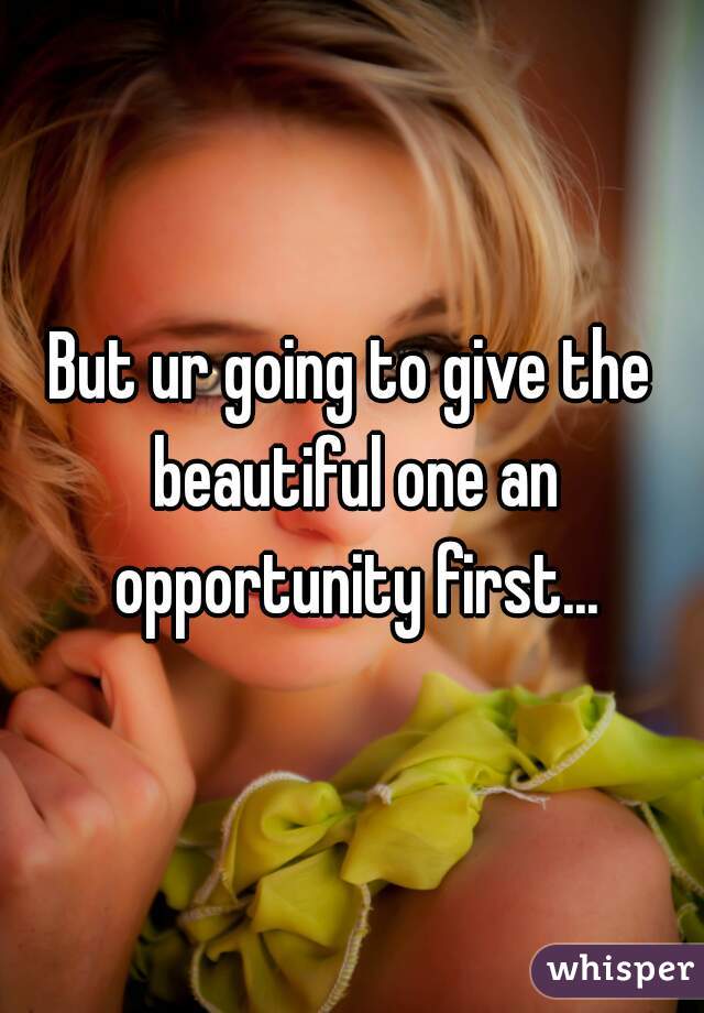 But ur going to give the beautiful one an opportunity first...