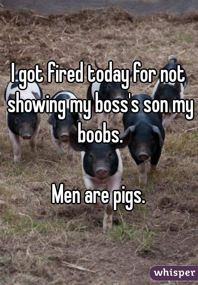 I got fired today for not showing my boss's son my boobs.

Men are pigs.