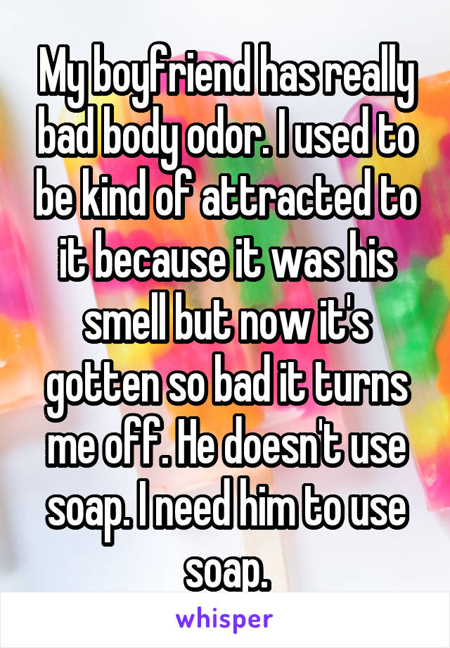 My boyfriend has really bad body odor. I used to be kind of attracted to it because it was his smell but now it's gotten so bad it turns me off. He doesn't use soap. I need him to use soap.