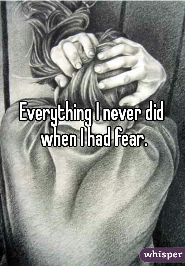 Everything I never did when I had fear.