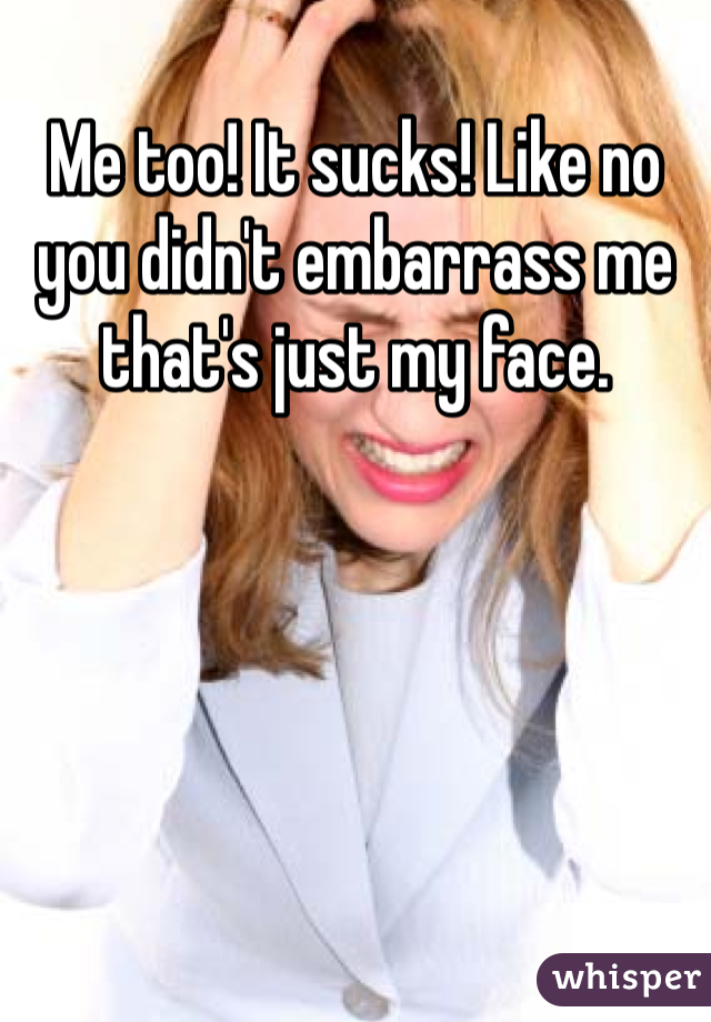 Me too! It sucks! Like no you didn't embarrass me that's just my face. 