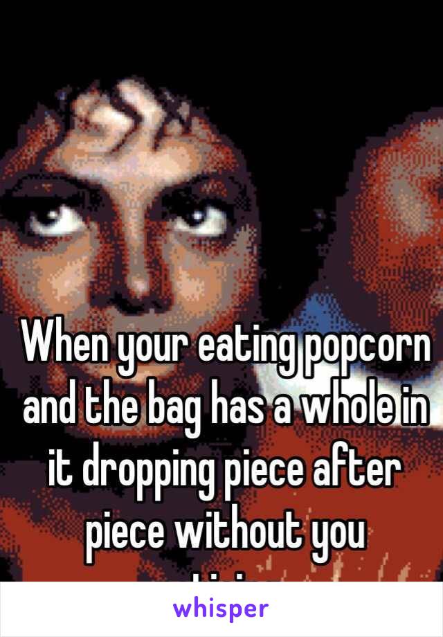 When your eating popcorn and the bag has a whole in it dropping piece after piece without you noticing..