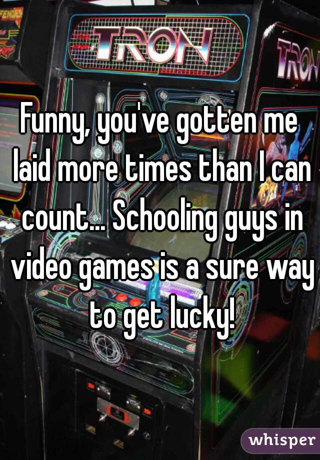 Funny, you've gotten me laid more times than I can count... Schooling guys in video games is a sure way to get lucky!