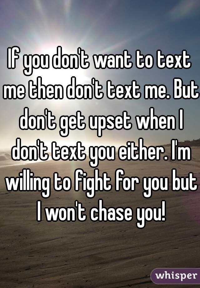 If you don't want to text me then don't text me. But don't get upset when I don't text you either. I'm willing to fight for you but I won't chase you!
