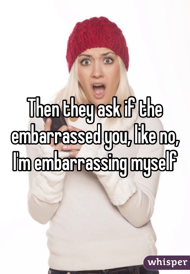 Then they ask if the embarrassed you, like no, I'm embarrassing myself