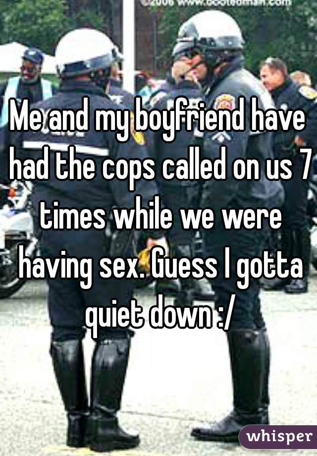 Me and my boyfriend have had the cops called on us 7 times while we were having sex. Guess I gotta quiet down :/