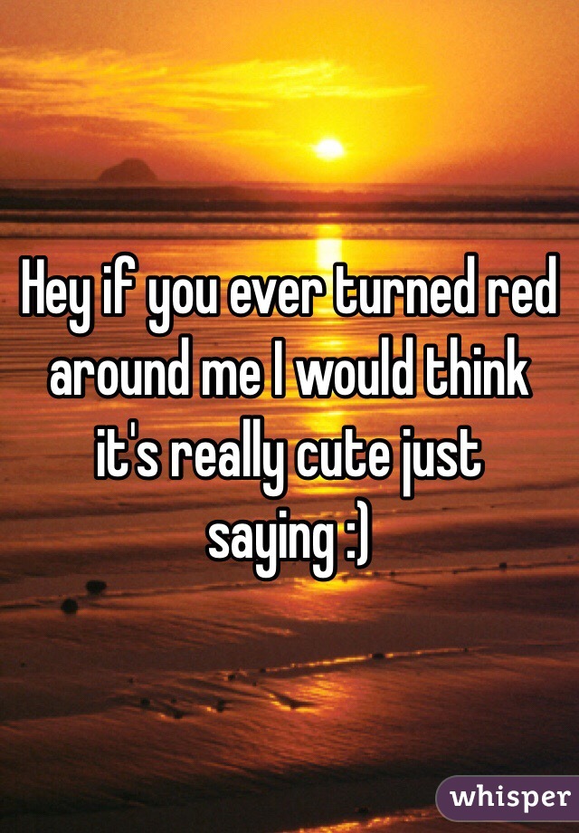 Hey if you ever turned red around me I would think it's really cute just saying :)