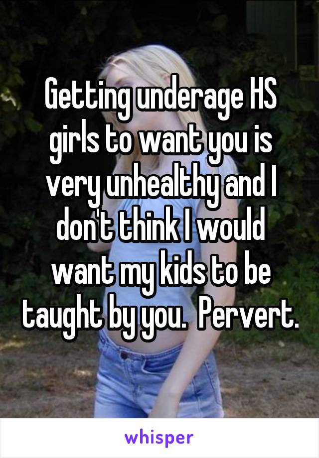 Getting underage HS girls to want you is very unhealthy and I don't think I would want my kids to be taught by you.  Pervert. 