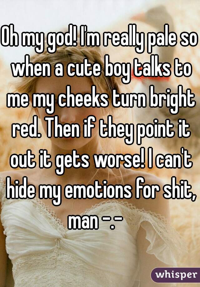 Oh my god! I'm really pale so when a cute boy talks to me my cheeks turn bright red. Then if they point it out it gets worse! I can't hide my emotions for shit, man -.-   