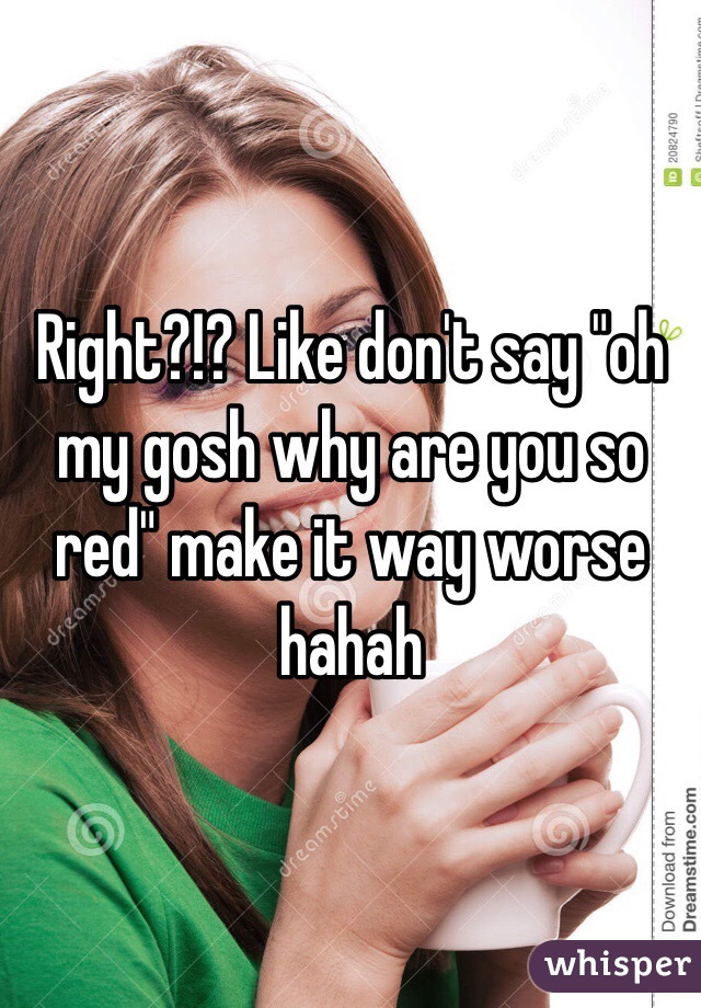 Right?!? Like don't say "oh my gosh why are you so red" make it way worse hahah