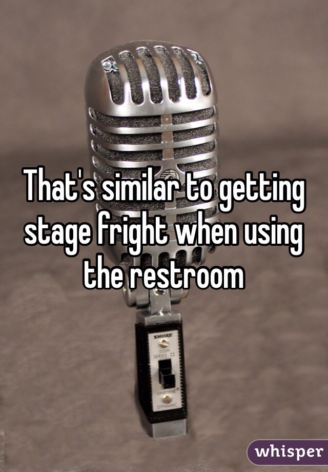 That's similar to getting stage fright when using the restroom