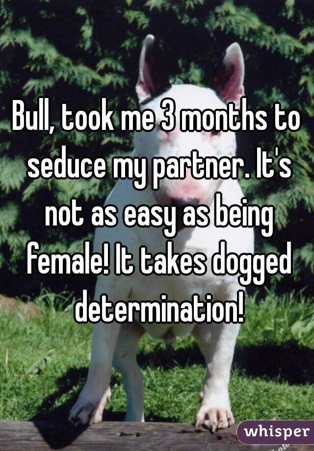 Bull, took me 3 months to seduce my partner. It's not as easy as being female! It takes dogged determination!