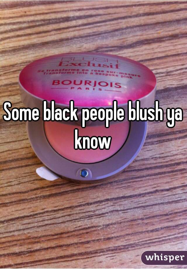 Some black people blush ya know 