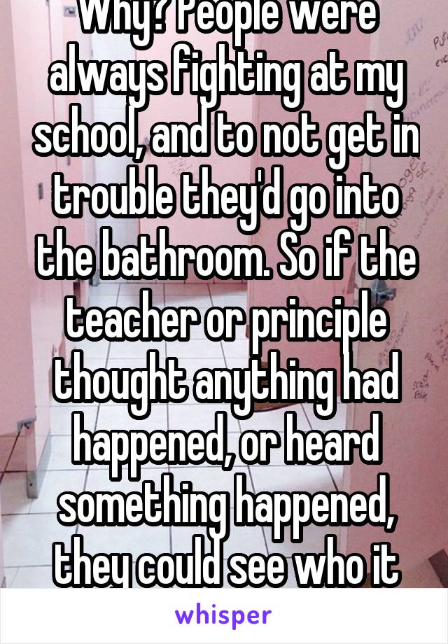 Why? People were always fighting at my school, and to not get in trouble they'd go into the bathroom. So if the teacher or principle thought anything had happened, or heard something happened, they could see who it was. 