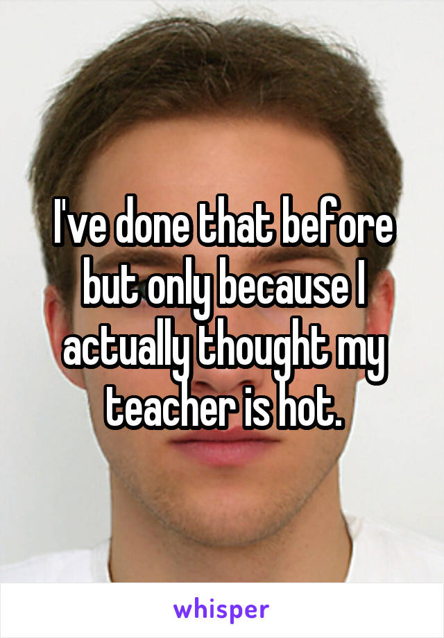 I've done that before but only because I actually thought my teacher is hot.