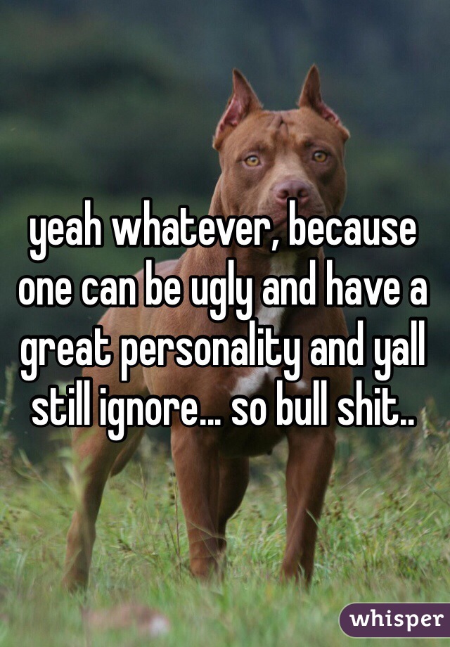 yeah whatever, because one can be ugly and have a great personality and yall still ignore... so bull shit..