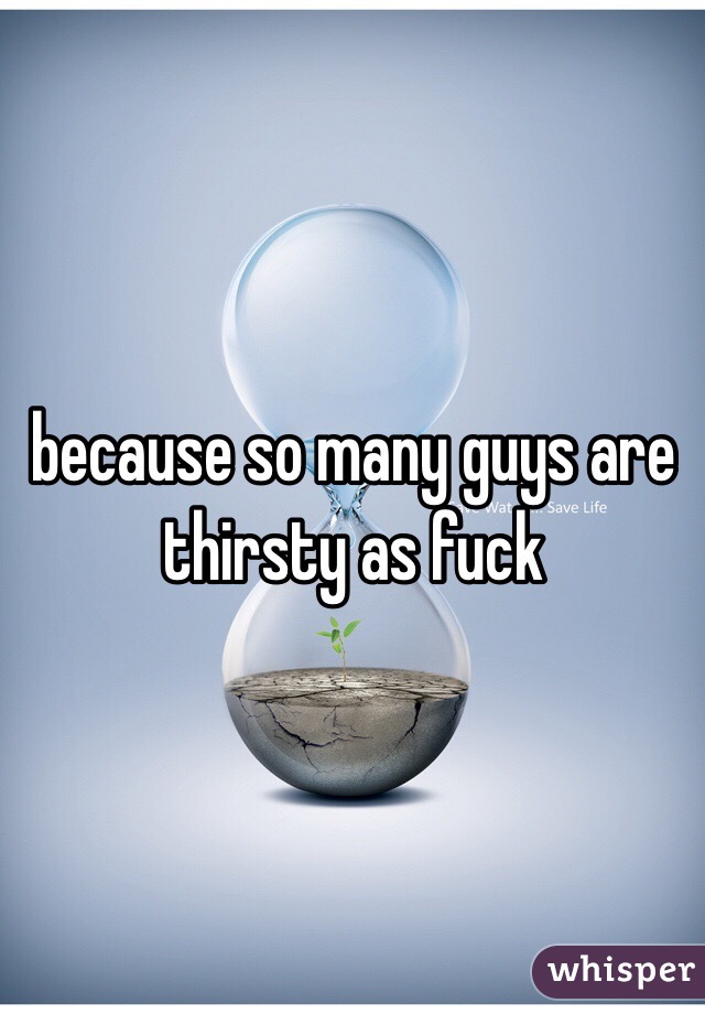 because so many guys are thirsty as fuck