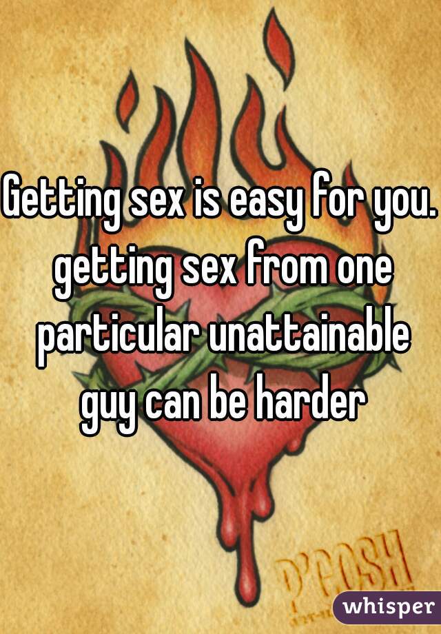 Getting sex is easy for you. getting sex from one particular unattainable guy can be harder