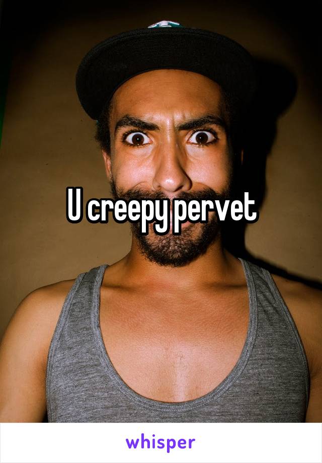 U creepy pervet
