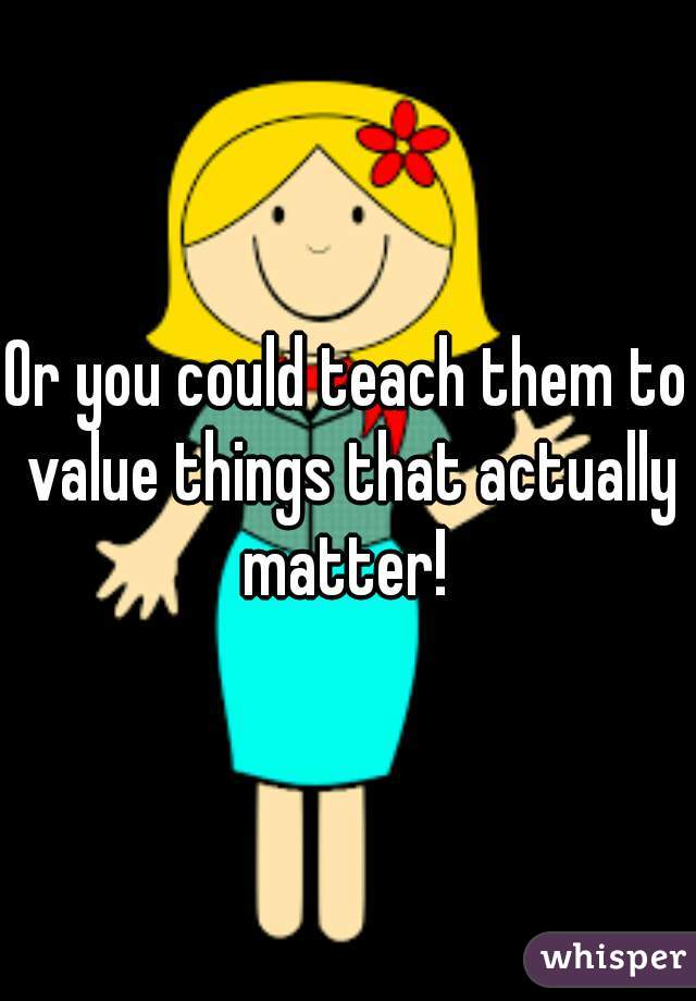 Or you could teach them to value things that actually matter! 